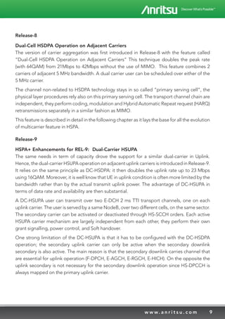9w w w. a n r i t s u . c o m
Release-8
Dual-Cell HSDPA Operation on Adjacent Carriers
The version of carrier aggregation was first introduced in Release-8 with the feature called
“Dual-Cell HSDPA Operation on Adjacent Carriers” This technique doubles the peak rate
(with 64QAM) from 21Mbps to 42Mbps without the use of MIMO. This feature combines 2
carriers of adjacent 5 MHz bandwidth. A dual carrier user can be scheduled over either of the
5 MHz carrier.
The channel non-related to HSDPA technology stays in so called “primary serving cell”, the
physical layer procedures rely also on this primary serving cell. The transport channel chain are
independent, they perform coding, modulation and Hybrid Automatic Repeat request (HARQ)
retransmissions separately in a similar fashion as MIMO.
This feature is described in detail in the following chapter as it lays the base for all the evolution
of multicarrier feature in HSPA.
Release-9
HSPA+ Enhancements for REL-9: Dual-Carrier HSUPA
The same needs in term of capacity drove the support for a similar dual-carrier in Uplink.
Hence, the dual-carrier HSUPA operation on adjacent uplink carriers is introduced in Release-9.
It relies on the same principle as DC-HSDPA: it then doubles the uplink rate up to 23 Mbps
using 16QAM. Moreover, it is well know that UE in uplink condition is often more limited by the
bandwidth rather than by the actual transmit uplink power. The advantage of DC-HSUPA in
terms of data rate and availability are then substantial.
A DC-HSUPA user can transmit over two E-DCH 2 ms TTI transport channels, one on each
uplink carrier. The user is served by a same NodeB, over two different cells, on the same sector.
The secondary carrier can be activated or deactivated through HS-SCCH orders. Each active
HSUPA carrier mechanism are largely independent from each other, they perform their own
grant signalling, power control, and Soft handover.
One strong limitation of the DC-HSUPA is that it has to be configured with the DC-HSDPA
operation; the secondary uplink carrier can only be active when the secondary downlink
secondary is also active. The main reason is that the secondary downlink carries channel that
are essential for uplink operation (F-DPCH, E-AGCH, E-RGCH, E-HICH). On the opposite the
uplink secondary is not necessary for the secondary downlink operation since HS-DPCCH is
always mapped on the primary uplink carrier.
 