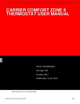 CARRIER COMFORT ZONE II
THERMOSTAT USER MANUAL
OX
File ID: YHATMPAGOX
File Type: PDF
File Size: 364.7
Publish Date: 12 Jan, 2014
COPYRIGHT © 2015, ALL RIGHT RESERVED
Save this Book to Read carrier comfort zone ii thermostat user manual PDF eBook at our Online Library. Get carrier comfort zone ii thermostat user manual PDF file for free from our online library
PDF file: carrier comfort zone ii thermostat user manual Page: 1
 