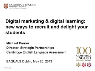 © UCLES 2013
Michael Carrier
Director, Strategic Partnerships
Cambridge English Language Assessment
EAQUALS Dublin, May 20, 2013
Digital marketing & digital learning:
new ways to recruit and delight your
students
 