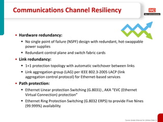 Communications Channel Resiliency


• Hardware redundancy:
     No single point of failure (NSPF) design with redundant, hot-swappable
     power supplies
     Redundant control plane and switch fabric cards
• Link redundancy:
     1+1 protection topology with automatic switchover between links
     Link aggregation group (LAG) per IEEE 802.3-2005 LACP (link
     aggregation control protocol) for Ethernet-based services
• Path protection:
     Ethernet Linear protection Switching (G.8031) , AKA “EVC (Ethernet
     Virtual Connection) protection”
     Ethernet Ring Protection Switching (G.8032 ERPS) to provide Five Nines
     (99.999%) availability


                                                                   Carrier-Grade Ethernet for Utilities Slide 11
 