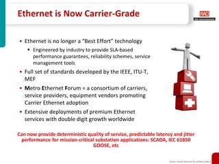 Ethernet is Now Carrier-Grade

• Ethernet is no longer a “Best Effort” technology
       Engineered by industry to provide SLA-based
       performance guarantees, reliability schemes, service
       management tools
• Full set of standards developed by the IEEE, ITU-T,
  MEF
• Metro Ethernet Forum = a consortium of carriers,
  service providers, equipment vendors promoting
  Carrier Ethernet adoption
• Extensive deployments of premium Ethernet
  services with double digit growth worldwide

Can now provide deterministic quality of service, predictable latency and jitter
 performance for mission-critical substation applications: SCADA, IEC 61850
                                GOOSE, etc

                                                                    Carrier-Grade Ethernet for Utilities Slide 8
 