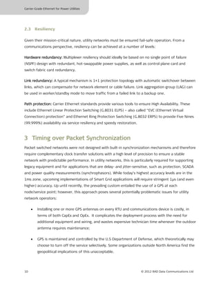 Carrier-Grade Ethernet for Power Utilities




2.3 Resiliency

Given their mission-critical nature, utility networks must be ensured fail-safe operation. From a
communications perspective, resiliency can be achieved at a number of levels:

Hardware redundancy: Multiplexer resiliency should ideally be based on no single point of failure
(NSPF) design with redundant, hot-swappable power supplies, as well as control plane card and
switch fabric card redundancy.

Link redundancy: A typical mechanism is 1+1 protection topology with automatic switchover between
links, which can compensate for network element or cable failure. Link aggregation group (LAG) can
be used in worker/standby mode to move traffic from a failed link to a backup one.

Path protection: Carrier Ethernet standards provide various tools to ensure High Availability. These
include Ethernet Linear Protection Switching (G.8031 ELPS) – also called “EVC (Ethernet Virtual
Connection) protection” and Ethernet Ring Protection Switching (G.8032 ERPS) to provide Five Nines
(99.999%) availability via service resiliency and speedy restoration.



3 Timing over Packet Synchronization
Packet switched networks were not designed with built-in synchronization mechanisms and therefore
require complementary clock transfer solutions with a high level of precision to ensure a stable
network with predictable performance. In utility networks, this is particularly required for supporting
legacy equipment and for applications that are delay- and jitter-sensitive, such as protection, SCADA
and power quality measurements (synchrophasors). While today’s highest accuracy levels are in the
1ms zone, upcoming implementations of Smart Grid applications will require stringent 1µs (and even
higher) accuracy. Up until recently, the prevailing custom entailed the use of a GPS at each
node/service point; however, this approach poses several potentially problematic issues for utility
network operators:


     •   Installing one or more GPS antennas on every RTU and communications device is costly, in
         terms of both CapEx and OpEx. It complicates the deployment process with the need for
         additional equipment and wiring, and wastes expensive technician time whenever the outdoor
         antenna requires maintenance;


     •   GPS is maintained and controlled by the U.S Department of Defense, which theoretically may
         choose to turn off the service selectively. Some organizations outside North America find the
         geopolitical implications of this unacceptable.




10                                                                      © 2012 RAD Data Communications Ltd
 