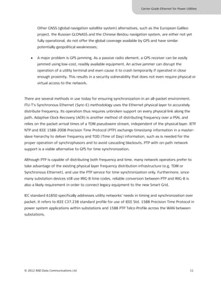 Carrier-Grade Ethernet for Power Utilities




        Other GNSS (global navigation satellite system) alternatives, such as the European Galileo
        project, the Russian GLONASS and the Chinese Beidou navigation system, are either not yet
        fully operational, do not offer the global coverage available by GPS and have similar
        potentially geopolitical weaknesses;


    •   A major problem is GPS jamming. As a passive radio element, a GPS receiver can be easily
        jammed using low-cost, readily available equipment. An active jammer can disrupt the
        operation of a utility terminal and even cause it to crash temporarily if operated in close
        enough proximity. This results in a security vulnerability that does not even require physical or
        virtual access to the network.



There are several methods in use today for ensuring synchronization in an all-packet environment.
ITU-T’s Synchronous Ethernet (Sync-E) methodology uses the Ethernet physical layer to accurately
distribute frequency. Its operation thus requires unbroken support on every physical link along the
path. Adaptive Clock Recovery (ACR) is another method of distributing frequency over a PSN, and
relies on the packet arrival times of a TDM pseudowire stream, independent of the physical layer. IETF
NTP and IEEE 1588-2008 Precision Time Protocol (PTP) exchange timestamp information in a master-
slave hierarchy to deliver frequency and TOD (Time of Day) information, such as is needed for the
proper operation of synchrophasors and to avoid cascading blackouts. PTP with on-path network
support is a viable alternative to GPS for time synchronization.

Although PTP is capable of distributing both frequency and time, many network operators prefer to
take advantage of the existing physical layer frequency distribution infrastructure (e.g. TDM or
Synchronous Ethernet), and use the PTP service for time synchronization only. Furthermore, since
many substation devices still use IRIG-B time codes, reliable conversion between PTP and IRIG-B is
also a likely requirement in order to connect legacy equipment to the new Smart Grid.

IEC standard 61850 specifically addresses utility networks’ needs in timing and synchronization over
packet. It refers to IEEE C37.238 standard profile for use of IEEE Std. 1588 Precision Time Protocol in
power system applications within substations and 1588 PTP Telco Profile across the WAN between
substations.




© 2012 RAD Data Communications Ltd                                                                         11
 