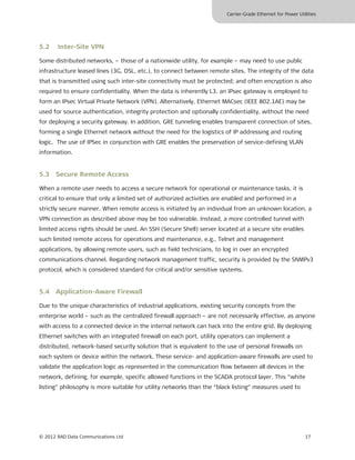Carrier-Grade Ethernet for Power Utilities




5.2    Inter-Site VPN

Some distributed networks, – those of a nationwide utility, for example – may need to use public
infrastructure leased lines (3G, DSL, etc.), to connect between remote sites. The integrity of the data
that is transmitted using such inter-site connectivity must be protected; and often encryption is also
required to ensure confidentiality. When the data is inherently L3, an IPsec gateway is employed to
form an IPsec Virtual Private Network (VPN). Alternatively, Ethernet MACsec (IEEE 802.1AE) may be
used for source authentication, integrity protection and optionally confidentiality, without the need
for deploying a security gateway. In addition, GRE tunneling enables transparent connection of sites,
forming a single Ethernet network without the need for the logistics of IP addressing and routing
logic. The use of IPSec in conjunction with GRE enables the preservation of service-defining VLAN
information.


5.3 Secure Remote Access

When a remote user needs to access a secure network for operational or maintenance tasks, it is
critical to ensure that only a limited set of authorized activities are enabled and performed in a
strictly secure manner. When remote access is initiated by an individual from an unknown location, a
VPN connection as described above may be too vulnerable. Instead, a more controlled tunnel with
limited access rights should be used. An SSH (Secure Shell) server located at a secure site enables
such limited remote access for operations and maintenance, e.g., Telnet and management
applications, by allowing remote users, such as field technicians, to log in over an encrypted
communications channel. Regarding network management traffic, security is provided by the SNMPv3
protocol, which is considered standard for critical and/or sensitive systems.


5.4 Application-Aware Firewall

Due to the unique characteristics of industrial applications, existing security concepts from the
enterprise world – such as the centralized firewall approach – are not necessarily effective, as anyone
with access to a connected device in the internal network can hack into the entire grid. By deploying
Ethernet switches with an integrated firewall on each port, utility operators can implement a
distributed, network-based security solution that is equivalent to the use of personal firewalls on
each system or device within the network. These service- and application-aware firewalls are used to
validate the application logic as represented in the communication flow between all devices in the
network, defining, for example, specific allowed functions in the SCADA protocol layer. This “white
listing” philosophy is more suitable for utility networks than the “black listing” measures used to




© 2012 RAD Data Communications Ltd                                                                         17
 