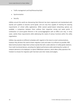 Carrier-Grade Ethernet for Power Utilities




     •   Traffic management and hard/hierarchical QoS


     •   Synchronization


     •   Security

Utilities around the world are discovering that Ethernet has been engineered and standardized with
exactly such qualities to become carrier-grade, and are now thus capable of meeting the exacting
requirements of critical utility applications. While several packet-based networking options are
available, a comparison between them outlines their respective strong and weak points. A
combination of carrier-grade Ethernet in the access/aggregation with an MPLS core may, in many
cases, satisfy these requirements while addressing the needs of various functions within the utility
organization.

Utilities may operate on different schedules with regards to the move to smart communications,
however they all share the need to lower migration costs and make it as efficient as possible. RAD
Data Communications helps them achieve exactly that with a wide selection of utility-grade solutions,
from multi-functional devices, providing the highest performance while optimizing the number of
network elements to be deployed, to hybrid TDM/Packet solutions, which allow utility operators the
freedom to choose the migration path that best suits their needs and budgets.




20                                                                  © 2012 RAD Data Communications Ltd
 