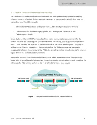 Carrier-Grade Ethernet for Power Utilities




1.2 Traffic Types and Transmission Scenarios

The coexistence of newly-introduced IP connections and next-generation equipment with legacy
infrastructure and substation devices results in two types of communications traffic that must be
transmitted over the utility network:


    •   Ethernet and IP based data and signals from SA IEDs (Intelligent Electronic Devices)


    •   TDM-based traffic from existing equipment, e.g., analog voice, serial SCADA and
        Teleprotection signals

Newly deployed Ethernet/IP/MPLS networks offer a native communications environment for the
former; however, the latter requires special mechanisms for delivery, such as pseudowire emulation
(PWE). Other methods are expected to become available in the future, including direct mapping of
payload to the Ethernet connection – thereby eliminating the TDM processing and pseudowire
encapsulation phases – however currently, PWE is the prevailing method for delivering traffic between
legacy devices in a packet-based environment.

Pseudowire emulation is an encapsulation method that allows a seamless connection by creating
logical links, or virtual tunnels, between two elements across the packet network, while emulating the
attributes of a TDM service, such as an E1, T1 or a fractional n x 64 kbps service.




                          Figure 1: TDM pseudowire emulation over packet networks




© 2012 RAD Data Communications Ltd                                                                           5
 