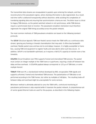 Carrier-Grade Ethernet for Power Utilities




The transmitted data streams are encapsulated in packets upon entering the network, and then
reconstructed at the pseudowire egress, where clocking information is also regenerated. As a result,
real-time traffic is delivered transparently without distortion, while avoiding the complexities of
translating signaling data and ensuring that synchronization criteria are met. The latter issue is critical
for legacy TDM devices, as the packet switched network is not synchronous, while TDM devices
require a synchronized clock to function. The pseudowire emulation mechanism must therefore
regenerate the original TDM timing accurately across the packet network.

The most common methods of TDM pseudowire emulation are based on the following standard
protocols:

The SAToP (Structure Agnostic TDM over Packet) service treats the TDM traffic as a continuous data
stream, ignoring any framing or timeslot channelization that may exist. It offers low bandwidth
overhead, flexible packet sizes and low end-to-end delays; however, it is highly susceptible to frame
loss, causing TDM end equipment to register faults and raise alarms when such loss occurs. In
addition, SAToP is not bandwidth-optimized, as it requires a full E1/T1 capacity to transfer even a few
timeslots.

CESoPSN (Circuit Emulation over PSN) supports framed and channelized TDM services. The packet
must contain an integer multiple of the TDM frame or superframe, requiring a trade-off between low
delay and low overhead. A CESoPSN payload always corresponds to 125 μs of TDM data, or some
multiple thereof.

TDMoIP (TDM over IP), a standardized method developed by RAD, encapsulates TDM signals and
supports unframed, framed and channelized TDM services. The packetization of TDM data is not
performed according to the TDM frames, but rather by multiples of 48 Bytes. The resulting trade-off
between delay and overhead might be unacceptable for some services.

Whichever method is ultimately selected to carry the TDM traffic, control and monitoring of
pseudowire performance is also required while it traverses the packet network. A comprehensive set
of carrier-grade Ethernet tools are used for this purpose, as described in the following chapter.




6                                                                       © 2012 RAD Data Communications Ltd
 