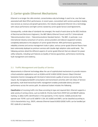 Carrier-Grade Ethernet for Power Utilities




2. Carrier-grade Ethernet Mechanisms
Ethernet is no longer the LAN-oriented, connectionless-only technology it used to be, one that was
associated with Best Effort performance. In recent years, concomitant with carriers pushing to deploy
new services as revenue and growth generators, the industry engineered Ethernet into a technology
with robust performance and tight control, backed by carrier-grade Service Level Agreements.

Consequently, a whole slew of standards has emerged, the result of work done by the IEEE (Institute
of Electrical and Electronics Engineers), the MEF (Metro Ethernet Forum) and ITU-T (International
Telecommunication Union – Telecommunications Standard Sector). The MEF, in particular, is an
international industry consortium of carriers, service providers and telecom equipment vendors
completely dedicated to the adoption of carrier-grade Ethernet. With performance guarantees,
reliability schemes and service management tools in place, various carrier-grade Ethernet flavors have
been extensively deployed as premium services with double-digit adoption rates world-wide. The
following sections detail the different aspects of carrier-grade Ethernet that are relevant for power
utility networks, including such features as Quality of Service guarantees, performance monitoring,
fault management and resiliency.




2.1 Traffic Management and Quality of Service

Advancements in Ethernet technology allow the use of sophisticated mechanisms to provide mission-
critical substation applications such as SCADA and IEC 61850 GOOSE (Generic Object Oriented
Substation Events) messaging with the level of deterministic quality of service and priority they
require. By managing bandwidth consumption and transmission priorities with CoS (Class of Service)
granularity, multi-level hierarchical traffic management enables predictable latency and jitter
performance across the service path. An advanced toolset includes the following:

Classification of incoming traffic into flows according to type and required QoS. Ethernet supports a
wide variety of sorting criteria, such as VLAN-ID, Priority Code Point (PCP/P-bit) and MAC/IP address
marking, to allow traffic identification in fine granularity. In this manner, SCADA protocols that
operate over TCP/IP, such as IEC 60870-5-104, IEC 61850 and DNP3, can be classified according to
L3/L4 characteristics (e.g., DSCP), whereas Ethernet-based 61850 GOOSE traffic can be handled per
PCP, VLAN-ID L2 identifiers.




© 2012 RAD Data Communications Ltd                                                                            7
 
