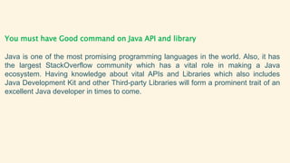 You must have Good command on Java API and library
Java is one of the most promising programming languages in the world. Also, it has
the largest StackOverflow community which has a vital role in making a Java
ecosystem. Having knowledge about vital APIs and Libraries which also includes
Java Development Kit and other Third-party Libraries will form a prominent trait of an
excellent Java developer in times to come.
 