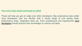 You must have Good command on JUnit
These will help you get an edge over other developers. Big corporations also prefer
Java developers who are familiar with a whole range of unit testing skills,
performance tests, integration tests etc. Even professional and experienced Java
developers should improve their knowledge on various unit tests.
 
