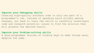 Improve your Debugging skills
Creating high-quality software code is only one part of a
programmer’s job. Instead of spending hours blindly making
changes, you need to learn the skills to carefully investigate
code and research potential issues to find the solution that
will produce the desired result.
Improve your Problem-solving skills
A good programmer thrives on finding ways to make things work,
despite the odds.
 