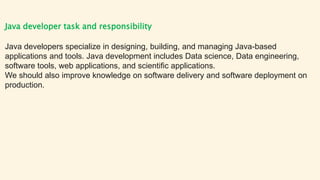 Java developer task and responsibility
Java developers specialize in designing, building, and managing Java-based
applications and tools. Java development includes Data science, Data engineering,
software tools, web applications, and scientific applications.
We should also improve knowledge on software delivery and software deployment on
production.
 