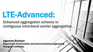 LTE-Advanced:
Enhanced aggregation scheme in
contiguous intra-band carrier aggregation.
Agyeman Rockson
Department of Information and Communications Engineering
Yeungnam University.
 