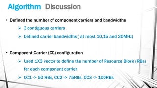 Algorithm Discussion
• Defined the number of component carriers and bandwidths
➢ 3 contiguous carriers
➢ Defined carrier bandwidths ( at most 10,15 and 20MHz)
• Component Carrier (CC) configuration
➢ Used 1X3 vector to define the number of Resource Block (RBs)
for each component carrier
➢ CC1 -> 50 RBs, CC2 -> 75RBs, CC3 -> 100RBs
 