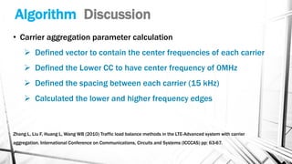 Algorithm Discussion
• Carrier aggregation parameter calculation
➢ Defined vector to contain the center frequencies of each carrier
➢ Defined the Lower CC to have center frequency of 0MHz
➢ Defined the spacing between each carrier (15 kHz)
➢ Calculated the lower and higher frequency edges
Zhang L, Liu F, Huang L, Wang WB (2010) Traffic load balance methods in the LTE-Advanced system with carrier
aggregation. International Conference on Communications, Circuits and Systems (ICCCAS) pp: 63-67.
 