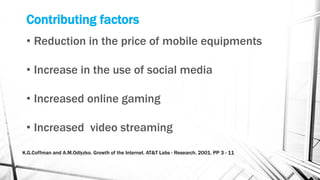 Contributing factors
• Reduction in the price of mobile equipments
• Increase in the use of social media
• Increased online gaming
• Increased video streaming
K.G.Coffman and A.M.Odlyzko. Growth of the Internet. AT&T Labs - Research. 2001. PP 3 - 11
 