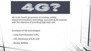 4G is the fourth generation of wireless mobile
telecommunications technology, succeeding 3G systems
with the objective of providing high data rate.
Examples of 4G technologies
• Long Term Evolution (LTE),
• LTE–Advanced (LTE-A) and
• Mobile WiMAX.
 