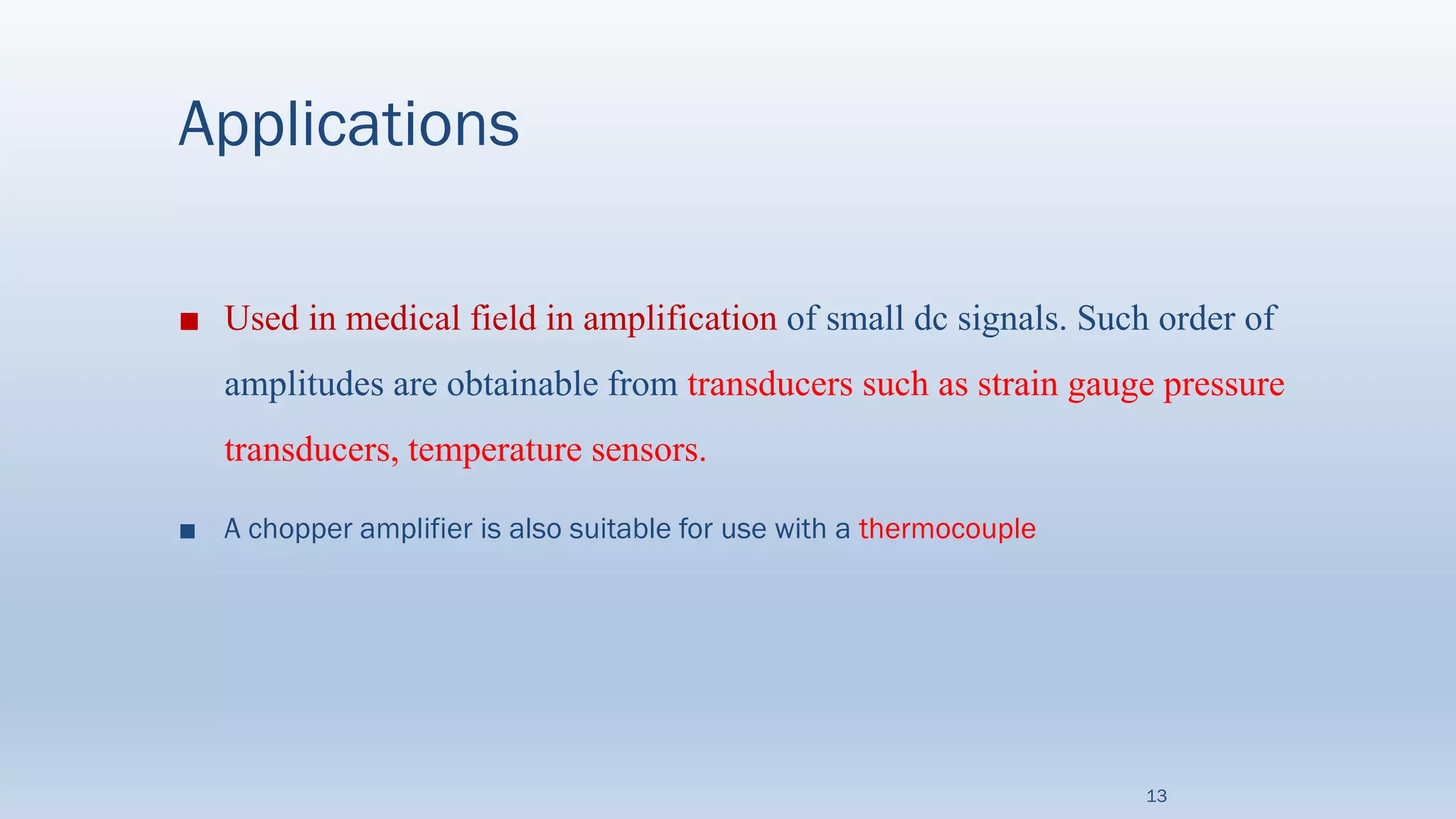 Applications
■ Used in medical field in amplification of small dc signals. Such order of
amplitudes are obtainable from transducers such as strain gauge pressure
transducers, temperature sensors.
■ A chopper amplifier is also suitable for use with a thermocouple
13
 