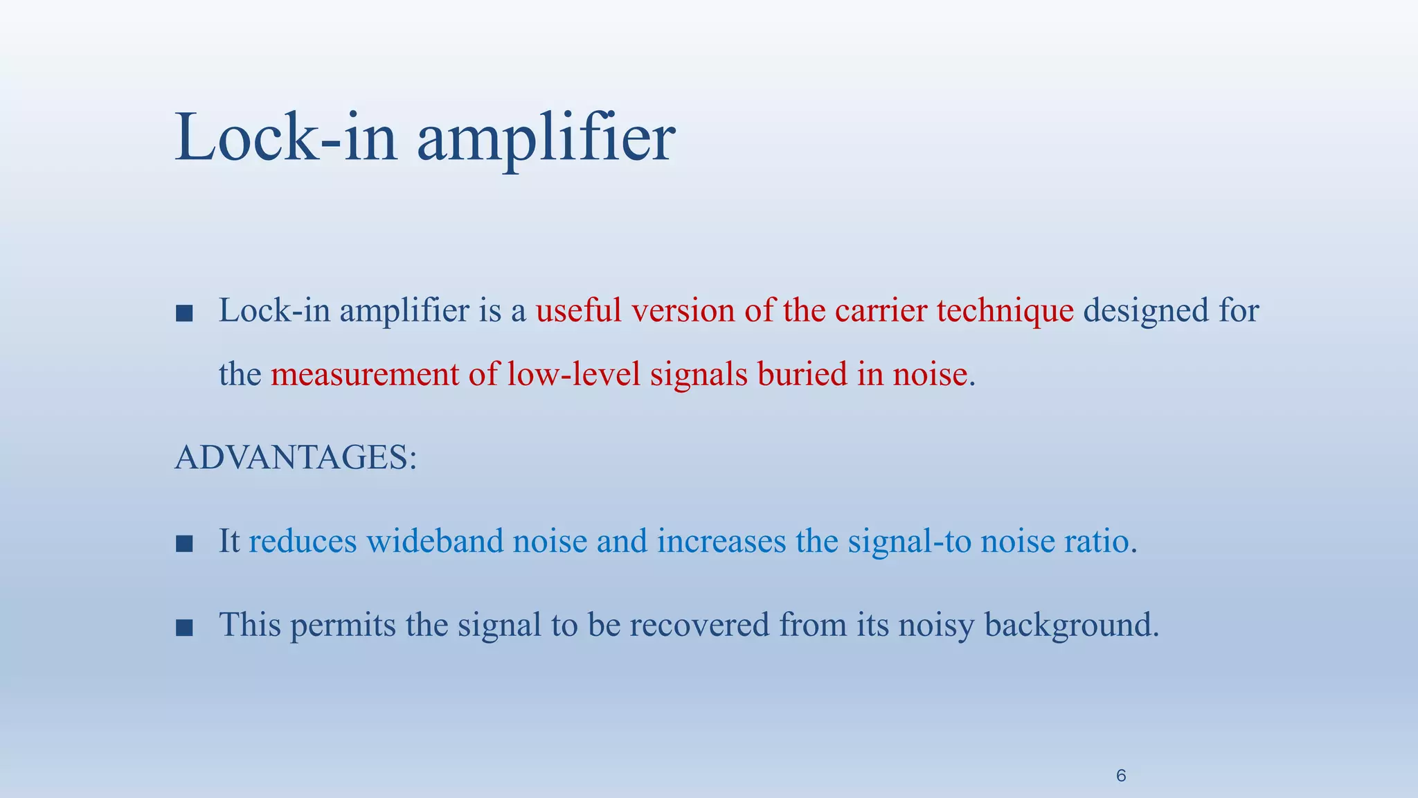 Lock-in amplifier
■ Lock-in amplifier is a useful version of the carrier technique designed for
the measurement of low-level signals buried in noise.
ADVANTAGES:
■ It reduces wideband noise and increases the signal-to noise ratio.
■ This permits the signal to be recovered from its noisy background.
6
 