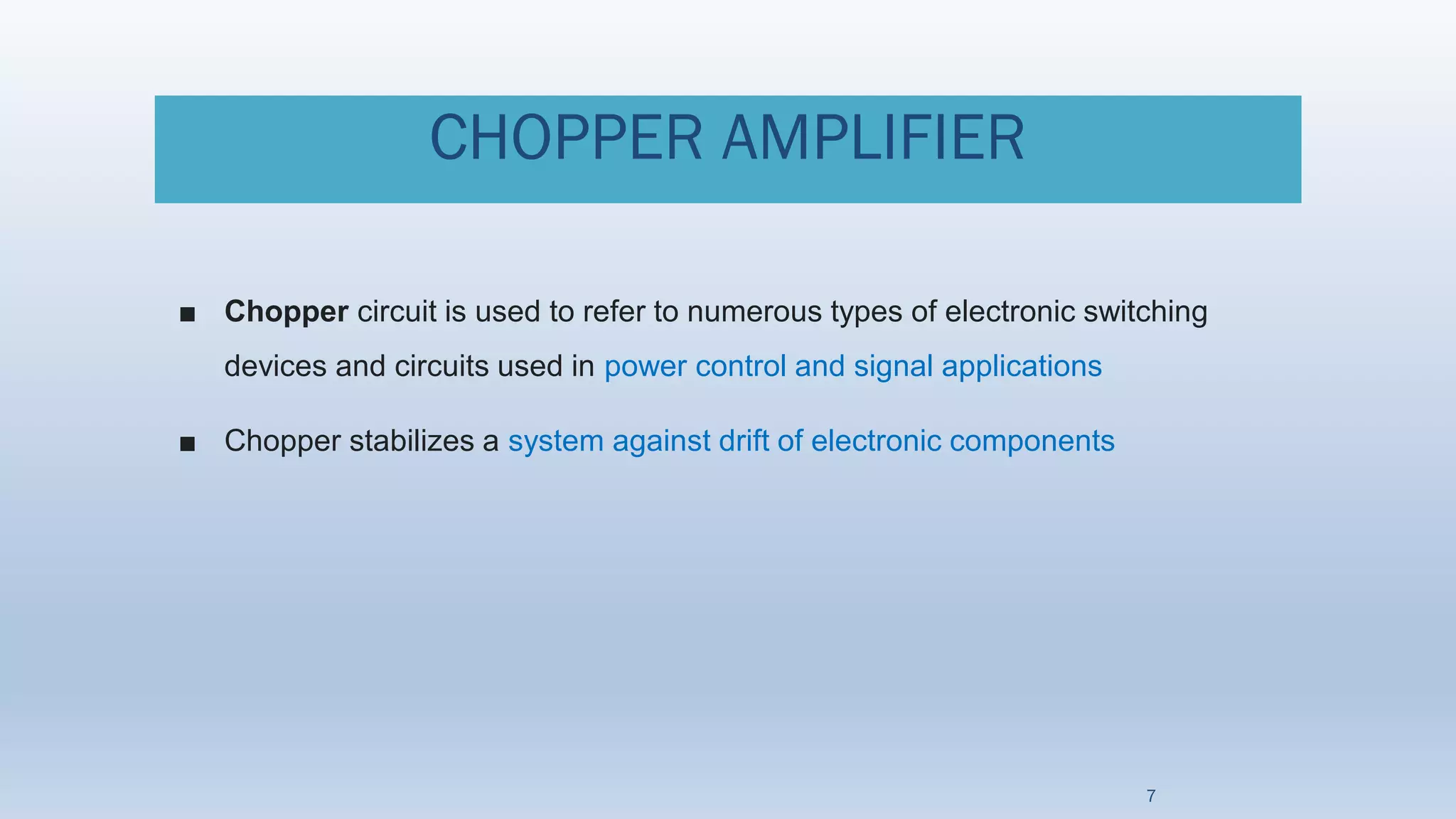 CHOPPER AMPLIFIER
■ Chopper circuit is used to refer to numerous types of electronic switching
devices and circuits used in power control and signal applications
■ Chopper stabilizes a system against drift of electronic components
7
 