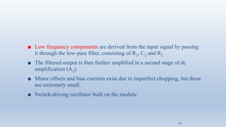 ■ Low frequency components are derived from the input signal by passing
it through the low-pass filter, consisting of R2, C2 and R2
■ The filtered output is then further amplified in a second stage of dc
amplification (A2).
■ Minor offsets and bias currents exist due to imperfect chopping, but these
are extremely small.
■ Switch-driving oscillator built on the module
10
 