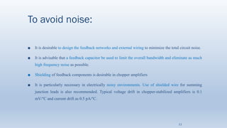 To avoid noise:
■ It is desirable to design the feedback networks and external wiring to minimize the total circuit noise.
■ It is advisable that a feedback capacitor be used to limit the overall bandwidth and eliminate as much
high frequency noise as possible.
■ Shielding of feedback components is desirable in chopper amplifiers
■ It is particularly necessary in electrically noisy environments. Use of shielded wire for summing
junction leads is also recommended. Typical voltage drift in chopper-stabilized amplifiers is 0.1
mV/°C and current drift as 0.5 pA/°C.
11
 