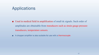Applications
■ Used in medical field in amplification of small dc signals. Such order of
amplitudes are obtainable from transducers such as strain gauge pressure
transducers, temperature sensors.
■ A chopper amplifier is also suitable for use with a thermocouple
13
 
