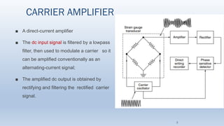 CARRIER AMPLIFIER
■ A direct-current amplifier
■ The dc input signal is filtered by a lowpass
filter, then used to modulate a carrier so it
can be amplified conventionally as an
alternating-current signal;
■ The amplified dc output is obtained by
rectifying and filtering the rectified carrier
signal.
3
 