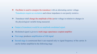 ❖ Oscillator is used to energize the transducer with an alternating carrier voltage.
Transducers require ac excitation and whose impedance is not purely resistive.
❖ Transducer shall change the amplitude of the carrier voltage in relation to changes in
the physiological variable being measured.
■ Output of transducer would be an amplitude modulated signal.
■ Modulated signal is given to multi stage capacitance coupled amplifier
■ First stage produces amplification of AM signal
■ Second stage is constructed that it can respond only to signal frequency of the carrier. It
can be further amplified in the following stage
4
 