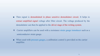 ■ Then signal is demodulated in phase sensitive demodulator circuit. It helps to
extract amplified signal voltage after filter circuit. The voltage produced by the
demodulator can then be applied to the driver stage of the writing system.
❖ Carrier amplifiers can be used with a resistance strain gauge transducer such as a
semiconductor strain gauge.
■ When used with pressure gauges, a calibration control is provided on the carrier
amplifier.
5
 