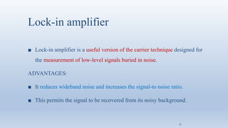Lock-in amplifier
■ Lock-in amplifier is a useful version of the carrier technique designed for
the measurement of low-level signals buried in noise.
ADVANTAGES:
■ It reduces wideband noise and increases the signal-to noise ratio.
■ This permits the signal to be recovered from its noisy background.
6
 