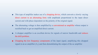 ■ This type of amplifier makes use of a chopping device, which converts a slowly varying
direct current to an alternating form with amplitude proportional to the input direct
current and with phase dependent on the polarity of the original signal.
■ The alternating voltage is then amplified by a conventional ac amplifier whose output is
rectified back to get an amplified direct current.
■ A chopper amplifier is an excellent device for signals of narrow bandwidth and reduces
the drift problem.
■ Chopping the low frequency components of the input signal, amplifying this chopped
signal in an ac amplifier (A1) and then demodulating the output of the ac amplifier
9
 