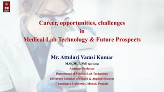 Career, opportunities, challenges
in
Medical Lab Technology & Future Prospects
Mr. Attuluri Vamsi Kumar
M.Sc. MLT, PhD (pursuing)
Assistant Professor
Department of Medical Lab Technology
University Institute of Health & Applied Sciences
Chandigarh University, Mohali, Punjab.
 