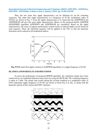 International Journal of Electrical Engineering and Technology (IJEET), ISSN 0976 – 6545(Print),
ISSN 0976 – 6553(Online) Volume 6, Issue 1, January (2015), pp. 13-28© IAEME
22
Thus, the rms stator flux ripple characteristics can be obtained for all the switching
sequences. The stator flux ripple characteristics at a frequency of 45 Hz (modulation index of
0.8154) are shown in Fig. 7. From the ripple characteristics it is found that the AZSPWM-II and
AZSPWM-III will give the same ripple characteristics. Hence, in the proposed hybrid AZSPWM
(HAZSPMW) algorithm AZSPWM-I and AZSPWM-III are considered. Based on the ripple
characteristics, the zones of superior performance (which results in reduced ripple) can be found for
each sequence. Then, the identified sequence will be applied to the VSI, so that the harmonic
distortion can be reduced at all modulation indices.
Fig. 9 RMS stator flux ripple variation of AZSPWM algorithms at a supply frequency of 45 Hz
III. SIMULATION RESULTS AND DISCUSSION
To prove the performance of proposed HPWM algorithm, the simulation studies have been
carried out on v/f controlled induction motor drive by using the MATLAB. The switching frequency
is taken as 5 kHz. The steady state results during the no-load condition at a modulation index of
0.815 (operating supply frequency of 45 Hz) are shown in From Fig. 8 to Fig. 12 along with the
harmonic spectra of line current and CMV variations.
(a)
 