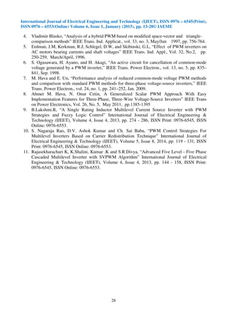 International Journal of Electrical Engineering and Technology (IJEET), ISSN 0976 – 6545(Print),
ISSN 0976 – 6553(Online) Volume 6, Issue 1, January (2015), pp. 13-28© IAEME
28
4. Vladimir Blasko, “Analysis of a hybrid PWM based on modified space-vector and triangle-
comparison methods” IEEE Trans. Ind. Applicat., vol. 33, no. 3, May/Jun 1997, pp. 756-764.
5. Erdman, J.M, Kerkman, R.J, Schlegel, D.W, and Skibinski, G.L, “Effect of PWM inverters on
AC motors bearing currents and shaft voltages” IEEE Trans. Ind. Appl., Vol. 32, No.2, pp.
250-259, March/April, 1996.
6. S. Ogasawara, H. Ayano, and H. Akagi, “An active circuit for cancellation of common-mode
voltage generated by a PWM inverter,” IEEE Trans. Power Electron., vol. 13, no. 5, pp. 835–
841, Sep. 1998.
7. M. Hava and E. Un, “Performance analysis of reduced common-mode voltage PWM methods
and comparison with standard PWM methods for three-phase voltage-source inverters,” IEEE
Trans. Power Electron., vol. 24, no. 1, pp. 241–252, Jan. 2009.
8. Ahmet M. Hava, N. Onur Cetin, A Generalized Scalar PWM Approach With Easy
Implementation Features for Three-Phase, Three-Wire Voltage-Source Inverters” IEEE Trans
on Power Electronics, Vol. 26, No. 5, May 2011, pp.1385-1395
9. B.Lakshmi.R, “A Single Rating Inductor Multilevel Current Source Inverter with PWM
Strategies and Fuzzy Logic Control” International Journal of Electrical Engineering &
Technology (IJEET), Volume 4, Issue 4, 2013, pp. 274 - 286, ISSN Print: 0976-6545, ISSN
Online: 0976-6553.
10. S. Nagaraja Rao, D.V. Ashok Kumar and Ch. Sai Babu, “PWM Control Strategies For
Multilevel Inverters Based on Carrier Redistribution Technique” International Journal of
Electrical Engineering & Technology (IJEET), Volume 5, Issue 8, 2014, pp. 119 - 131, ISSN
Print: 0976-6545, ISSN Online: 0976-6553.
11. Rajasekharachari K, K.Shalini, Kumar .K and S.R.Divya, “Advanced Five Level - Five Phase
Cascaded Multilevel Inverter with SVPWM Algorithm” International Journal of Electrical
Engineering & Technology (IJEET), Volume 4, Issue 4, 2013, pp. 144 - 158, ISSN Print:
0976-6545, ISSN Online: 0976-6553.
 