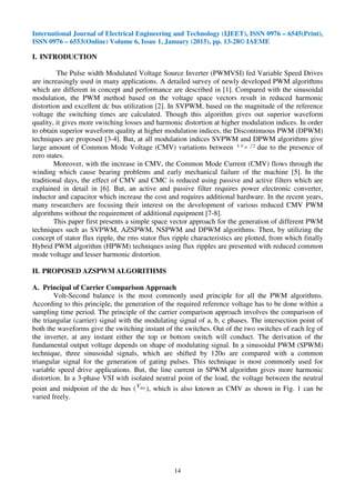 International Journal of Electrical Engineering and Technology (IJEET), ISSN 0976 – 6545(Print),
ISSN 0976 – 6553(Online) Volume 6, Issue 1, January (2015), pp. 13-28© IAEME
14
I. INTRODUCTION
The Pulse width Modulated Voltage Source Inverter (PWMVSI) fed Variable Speed Drives
are increasingly used in many applications. A detailed survey of newly developed PWM algorithms
which are different in concept and performance are described in [1]. Compared with the sinusoidal
modulation, the PWM method based on the voltage space vectors result in reduced harmonic
distortion and excellent dc bus utilization [2]. In SVPWM, based on the magnitude of the reference
voltage the switching times are calculated. Though this algorithm gives out superior waveform
quality, it gives more switching losses and harmonic distortion at higher modulation indices. In order
to obtain superior waveform quality at higher modulation indices, the Discontinuous PWM (DPWM)
techniques are proposed [3-4]. But, at all modulation indices SVPWM and DPWM algorithms give
large amount of Common Mode Voltage (CMV) variations between 2dcV± due to the presence of
zero states.
Moreover, with the increase in CMV, the Common Mode Current (CMV) flows through the
winding which cause bearing problems and early mechanical failure of the machine [5]. In the
traditional days, the effect of CMV and CMC is reduced using passive and active filters which are
explained in detail in [6]. But, an active and passive filter requires power electronic converter,
inductor and capacitor which increase the cost and requires additional hardware. In the recent years,
many researchers are focusing their interest on the development of various reduced CMV PWM
algorithms without the requirement of additional equipment [7-8].
This paper first presents a simple space vector approach for the generation of different PWM
techniques such as SVPWM, AZSPWM, NSPWM and DPWM algorithms. Then, by utilizing the
concept of stator flux ripple, the rms stator flux ripple characteristics are plotted, from which finally
Hybrid PWM algorithm (HPWM) techniques using flux ripples are presented with reduced common
mode voltage and lesser harmonic distortion.
II. PROPOSED AZSPWM ALGORITHMS
A. Principal of Carrier Comparison Approach
Volt-Second balance is the most commonly used principle for all the PWM algorithms.
According to this principle, the generation of the required reference voltage has to be done within a
sampling time period. The principle of the carrier comparison approach involves the comparison of
the triangular (carrier) signal with the modulating signal of a, b, c phases. The intersection point of
both the waveforms give the switching instant of the switches. Out of the two switches of each leg of
the inverter, at any instant either the top or bottom switch will conduct. The derivation of the
fundamental output voltage depends on shape of modulating signal. In a sinusoidal PWM (SPWM)
technique, three sinusoidal signals, which are shifted by 120o are compared with a common
triangular signal for the generation of gating pulses. This technique is most commonly used for
variable speed drive applications. But, the line current in SPWM algorithm gives more harmonic
distortion. In a 3-phase VSI with isolated neutral point of the load, the voltage between the neutral
point and midpoint of the dc bus ( noV
), which is also known as CMV as shown in Fig. 1 can be
varied freely.
 