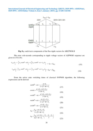 International Journal of Electrical Engineering and Technology (IJEET), ISSN 0976 – 6545(Print),
ISSN 0976 – 6553(Online) Volume 6, Issue 1, January (2015), pp. 13-28© IAEME
20
Fig. 8 q- and d-axis components of the flux ripple vectors for ABCPWM-II
The error volt-seconds corresponding to ripple voltage vectors of AZPWM3 sequence are
given in (15)-(16).
2
0
2
0
2
22 ))60cos(
3
2
()60sin(
3
2
ZrefdcZdcZrip TVVjTVTV −−+−−= αα
22QR jλλ +−=
(15)
2
))060cos(
3
2
(
2
)060sin(
3
2
2
5 ZT
ref
V
dc
VjZT
dc
VZTripV +−−+−= αα
5QjR λλ +=
(16)
From the active state switching times of classical SVPWM algorithm, the following
expressions can be derived
sTM
T
∗∗
∗
=−
*32
)60sin( 10 π
α
(17)
sTM
TT
∗
∗+∗
=
*3
)5.0(
)cos( 21π
α
(18)
sTM
TT
∗
∗+
=−
*3
)5.0(*
)60cos( 120 π
α
(19)
sTM
TT
∗∗
+∗
=+
*32
)(
)60sin( 210 π
α
(20)
sTM
TT
∗∗
−
=+
*32
)(*
)60cos( 210 π
α
(21)
s
dc
D
TM
TTV
∗∗∗
∗∗∗
=
33
12π
λ
(22)





 −−
∗
∗∗
∗∗
=
233
)( 211 TTT
TM
TV s
s
dc
R
π
λ
(23)
 