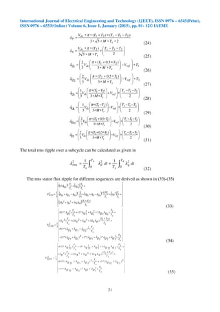 International Journal of Electrical Engineering and Technology (IJEET), ISSN 0976 – 6545(Print),
ISSN 0976 – 6553(Online) Volume 6, Issue 1, January (2015), pp. 01- 12© IAEME
21
233
)()( 2121
∗∗∗∗
−−∗+∗∗
=
s
sdc
P
TM
TTTTTV π
λ
(24)





 −−
∗
∗∗
∗∗
=
233
)( 212 TTT
TM
TV s
s
dc
S
π
λ
(25)
1
21
1 3
)5.0(
3
2
TV
TM
TT
V ref
s
dcQ ∗








−







∗∗
∗+∗
=
π
λ
(26)
2
12
2 3
)5.0(
3
2
TV
TM
TT
V ref
s
dcQ ∗








−







∗∗
∗+∗
=
π
λ
(27)





 −−
∗








+







∗∗
−∗
=
23
)(
3
1 2121
3
TTT
V
TM
TT
V s
ref
s
dcQ
π
λ
(28)





 −−
∗








−







∗∗
−∗
−=
23
)(
3
1 2121
6
TTT
V
TM
TT
V s
ref
s
dcQ
π
λ
(29)





 −−
∗








−







∗∗
∗+∗
=
23
)5.0(
3
2 2112
22
TTT
V
TM
TT
V s
ref
s
dcQ
π
λ
(30)





 −−
∗








−







∗∗
∗+∗
=
23
)5.0(
3
2 2121
7
TTT
V
TM
TT
V s
ref
s
dcQ
π
λ
(31)
The total rms ripple over a subcycle can be calculated as given in
dt
T
dt
T
sT
q
s
sT
d
s
rms ∫∫ +=
0
2
0
22 11
λλλ
(32)
The rms stator flux ripple for different sequences are derived as shown in (33)-(35)
( ) ( )
( ) ( ) ( )
( ) 



















+
++
++−++−+
++
=
s
DPDP
s
z
P
s
z
QQQQQQ
s
Q
s
z
Q
T
TT
T
T
T
T
Ts
T
T
T
T
T
F
)(
33
5.0
..
..5.0
3
1
2122
22
31
12
321
22
3
2
3
2
3216
λλλλ
λλλλλλλ
λλ
(33)
































+++++
++
+
+
+++
++++
=
sT
T
QQQQQQ
sT
zT
QQQ
sT
TT
DSDS
sT
zT
S
sT
T
QQQQ
sT
zT
Q
F
2).2
22
*)
17
(*32)
17
(*3(
)2)
271
(*5.0(
)21(
)3223()2(
1).
17
32
1
2
7
*3()2
7
*5.0(
3
12
1124
λλλλλλ
λλλ
λλλλλ
λλλλλ
(34)
































+++
++++
+
+
+++
++++
=
sT
T
QQQQ
QQ
sT
zT
QQQ
sT
TT
DRDR
sT
zT
R
sT
T
QQQQ
sT
zT
Q
F
1).2
11*)
222
(*3
2)
222
(*3()2)
2122
(*5.0(
)21(
)3223()2(
2).
222
32
2
2
22
*3()2
22
*5.0(
3
12
2215
λλλλ
λλλλλ
λλλλλ
λλλλλ
(35)
 