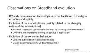 Observations on Broadband evolution
• ICT and communication technologies are the backbone of the digital
economy and society
• Evolution of the market players (mainly related to the changing
nature of the subscriptions)
• Network Operators: continue the business in “access path & connection”
• Over The Top: increasing offering in ”service & application”
• Evolution of the consumer behaviour
• Content: subscription vs acquisition based
• Usage: on-demand/online vs download/offline
OECD Digital Economy Outlook 2017
http://www.oecd.org/sti/ieconomy/
http://www.oecd.org/sti/broadband/broadband-statistics/ 2
 