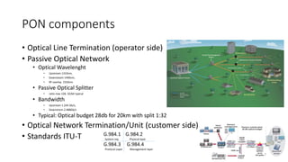 PON components
• Optical Line Termination (operator side)
• Passive Optical Network
• Optical Wavelenght
• Upstream 1310nm,
• Downsteam 1490nm,
• RF overlay 1550nm
• Passive Optical Splitter
• ratio max 128, 32/64 typical
• Bandwidth
• Upstream 1.244 Gb/s,
• Downstrem 2.488Gb/s
• Typical: Optical budget 28db for 20km with split 1:32
• Optical Network Termination/Unit (customer side)
• Standards ITU-T G.984.1 G.984.2
System req Physical layer
G.984.3 G.984.4
Protocol Layer Management layer
7
 