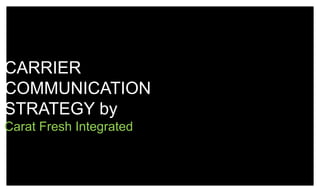 CARRIER
COMMUNICATION
STRATEGY by
Carat Fresh Integrated
 