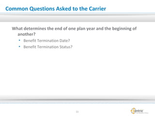 Common Questions Asked to the Carrier
What determines the end of one plan year and the beginning of
another?
• Benefit Termination Date?
• Benefit Termination Status?
11
 