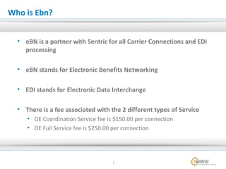 Who is Ebn?
• eBN is a partner with Sentric for all Carrier Connections and EDI
processing
• eBN stands for Electronic Benefits Networking
• EDI stands for Electronic Data Interchange
• There is a fee associated with the 2 different types of Service
• OE Coordination Service fee is $150.00 per connection
• OE Full Service fee is $250.00 per connection
7
 