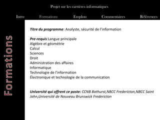 Projet sur les carrières informatiques

Intro        Formations            Emplois           Commentaires        Références


        Titre du programme: Analyste, sécurité de l’information

        Pre-requis:Langue principale
        Algèbre et géométrie
        Calcul
        Sciences
        Droit
        Administration des affaires
        Informatique
        Technologie de l'information
        Électronique et technologie de la communication


        Université qui offrent ce poste: CCNB Bathurst,NBCC Fredericton,NBCC Saint
        John,Université de Nouveau Brunswick Fredericton
 
