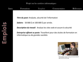 Projet sur les carrières informatiques

Intro       Formations            Emplois           Commentaires                          Références



        Titre du post: Analyste, sécurité de l’information

        Salaire: 50 000 $ et 100 000 $ par année.

        Description du travail: Analyse les sites web et assure la sécurité

        Entreprise offrant se poste: Travaillent pour des écoles de formation en
        informatique ou de grandes sociétés




                                                             https://www.careercruising.com/newmedia/im
                                                             ages/AtaGlance/653.jpg
 