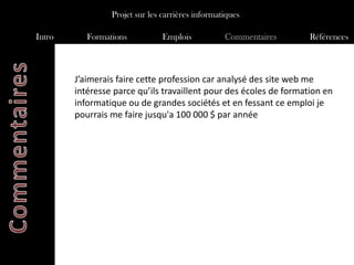 Projet sur les carrières informatiques

Intro      Formations           Emplois           Commentaires      Références



        J’aimerais faire cette profession car analysé des site web me
        intéresse parce qu’ils travaillent pour des écoles de formation en
        informatique ou de grandes sociétés et en fessant ce emploi je
        pourrais me faire jusqu'a 100 000 $ par année
 