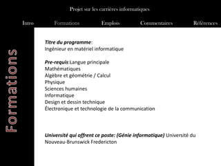 Projet sur les carrières informatiques

Intro       Formations            Emplois           Commentaires         Références


        Titre du programme:
        Ingénieur en matériel informatique

        Pre-requis:Langue principale
        Mathématiques
        Algèbre et géométrie / Calcul
        Physique
        Sciences humaines
        Informatique
        Design et dessin technique
        Électronique et technologie de la communication



        Université qui offrent ce poste: (Génie informatique) Université du
        Nouveau-Brunswick Fredericton
 