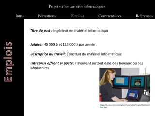 Projet sur les carrières informatiques

Intro       Formations            Emplois           Commentaires                             Références


        Titre du post : Ingénieur en matériel informatique


        Salaire: 40 000 $ et 125 000 $ par année

        Description du travail: Construit du matériel informatique

        Entreprise offrant se poste: Travaillent surtout dans des bureaux ou des
        laboratoires




                                                     https://www.careercruising.com/newmedia/images/AtaGlance
                                                     /641.jpg
 
