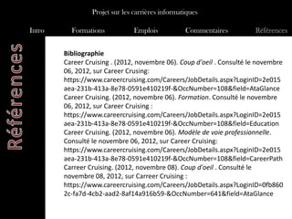 Projet sur les carrières informatiques

Intro     Formations            Emplois           Commentaires         Références


        Bibliographie
        Career Cruising . (2012, novembre 06). Coup d'oeil . Consulté le novembre
        06, 2012, sur Career Crusing:
        https://www.careercruising.com/Careers/JobDetails.aspx?LoginID=2e015
        aea-231b-413a-8e78-0591e410219f-&OccNumber=108&field=AtaGlance
        Career Cruising. (2012, novembre 06). Formation. Consulté le novembre
        06, 2012, sur Career Cruising :
        https://www.careercruising.com/Careers/JobDetails.aspx?LoginID=2e015
        aea-231b-413a-8e78-0591e410219f-&OccNumber=108&field=Education
        Career Cruising. (2012, novembre 06). Modèle de voie professionnelle.
        Consulté le novembre 06, 2012, sur Career Cruising:
        https://www.careercruising.com/Careers/JobDetails.aspx?LoginID=2e015
        aea-231b-413a-8e78-0591e410219f-&OccNumber=108&field=CareerPath
        Carreer Cruising. (2012, novembre 08). Coup d'oeil . Consulté le
        novembre 08, 2012, sur Carreer Cruising :
        https://www.careercruising.com/Careers/JobDetails.aspx?LoginID=0fb860
        2c-fa7d-4cb2-aad2-8af14a916b59-&OccNumber=641&field=AtaGlance
 