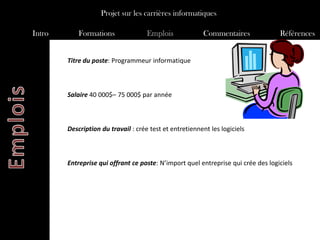 Projet sur les carrières informatiques

Intro       Formations               Emplois             Commentaires              Références


        Titre du poste: Programmeur informatique



        Salaire 40 000$– 75 000$ par année



        Description du travail : crée test et entretiennent les logiciels



        Entreprise qui offrant ce poste: N’import quel entreprise qui crée des logiciels
 